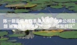 陈一新赴京考察泰康人寿、小米公司总部 诚邀陈东升雷军进一步“资智回汉”