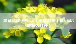 黑鲨游戏手机helo（黑鲨游戏手机helo后盖怎么打开）