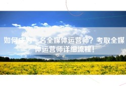 如何成为一名全媒体运营师？考取全媒体运营师详细流程！