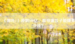 《哪吒2》冲刺100亿，那导演饺子能赚多少钱？