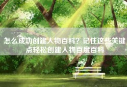 怎么成功创建人物百科？记住这些关键点轻松创建人物百度百科