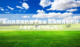 原创陈佩斯的妻子是谁 陈佩斯背后的女人由护士成为其经纪人