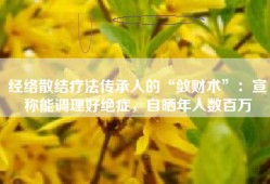 经络散结疗法传承人的“敛财术”：宣称能调理好绝症，自晒年入数百万