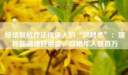 经络散结疗法传承人的“敛财术”：宣称能调理好绝症，自晒年入数百万