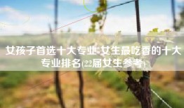 女孩子首选十大专业-女生最吃香的十大专业排名(22届女生参考)
