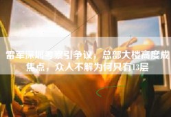 雷军深圳考察引争议，总部大楼高度成焦点，众人不解为何只有13层