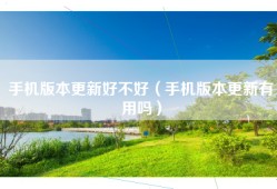 手机版本更新好不好（手机版本更新有用吗）