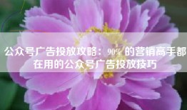 公众号广告投放攻略：90% 的营销高手都在用的公众号广告投放技巧