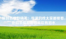 原创名导郑晓龙：导演的戏大家都爱看，他的亲情和婚姻背后有泪水