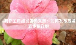 ai写作工具能发表吗文章：如何发布及发表步骤详解