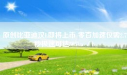 原创比亚迪汉L即将上市 零百加速仅需2.7秒极速可达305km／h