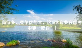 岗位多，竞争优势大，这10大专业在国考中更“吃香”！