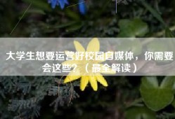 大学生想要运营好校园自媒体，你需要会这些？（最全解读）