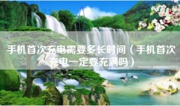 手机首次充电需要多长时间（手机首次充电一定要充满吗）