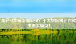 国产AI大模型哪家强？十大维度横评四款主流大模型！