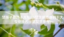 女孩子首选十大专业-女生最吃香的十大专业排名(22届女生参考)