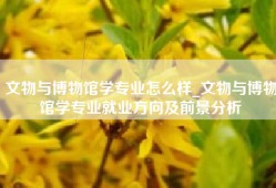 文物与博物馆学专业怎么样_文物与博物馆学专业就业方向及前景分析