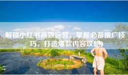 解锁小红书高效运营，掌握必备推广技巧，打造爆款内容攻略