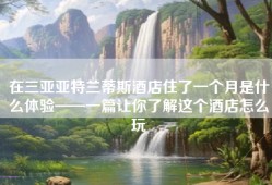 在三亚亚特兰蒂斯酒店住了一个月是什么体验——一篇让你了解这个酒店怎么玩