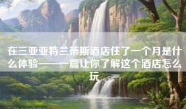 在三亚亚特兰蒂斯酒店住了一个月是什么体验——一篇让你了解这个酒店怎么玩