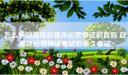 怎么辨别高级自媒体运营师证的真假 自媒体运营师证考试后多久拿证