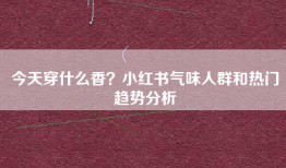 今天穿什么香？小红书气味人群和热门趋势分析