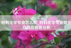 材料化学专业怎么样_材料化学专业就业方向及前景分析