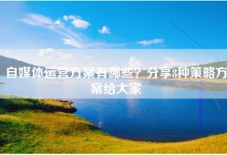 自媒体运营方案有哪些？分享8种策略方案给大家