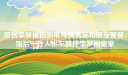 原创李梦被拍到带导演男友和朋友聚餐，饭后一行人出发前往李梦闺蜜家