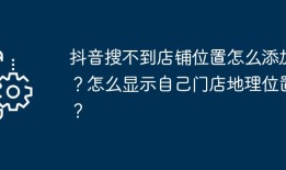 抖音搜不到店铺位置怎么添加？怎么显示自己门店地理位置？