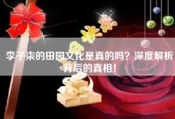 李子柒的田园文化是真的吗？深度解析背后的真相！