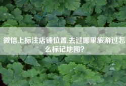 微信上标注店铺位置,去过哪里旅游过怎么标记地图？