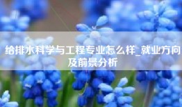 给排水科学与工程专业怎么样_就业方向及前景分析