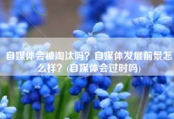 自媒体会被淘汰吗？自媒体发展前景怎么样？(自媒体会过时吗)