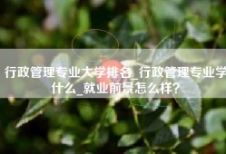 行政管理专业大学排名_行政管理专业学什么_就业前景怎么样？