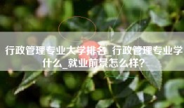 行政管理专业大学排名_行政管理专业学什么_就业前景怎么样？