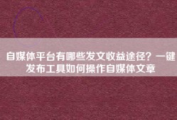 自媒体平台有哪些发文收益途径？一键发布工具如何操作自媒体文章