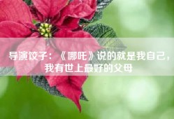 导演饺子：《哪吒》说的就是我自己，我有世上最好的父母