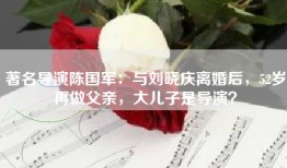 著名导演陈国军：与刘晓庆离婚后，52岁再做父亲，大儿子是导演？