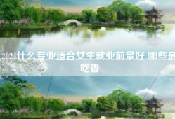 2024什么专业适合女生就业前景好 哪些最吃香