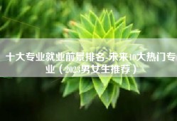 十大专业就业前景排名-未来10大热门专业（2023男女生推荐）