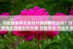 百度直播珠宝类目开通有哪些流程？百度珠主直播怎样开通 百度珠宝 方法大全