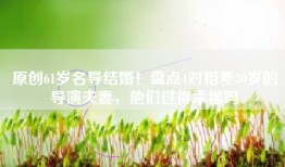 原创61岁名导结婚！盘点4对相差30岁的导演夫妻，他们过得幸福吗