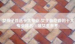 女孩子首选十大专业-女生最吃香的十大专业排名(22届女生参考)