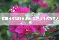 怎样才能做好自媒体 需要从什么方面入手