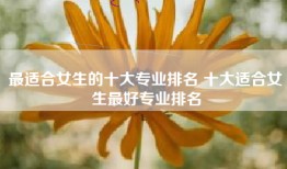 最适合女生的十大专业排名 十大适合女生最好专业排名