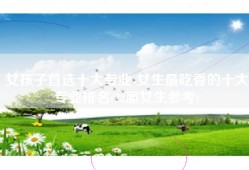 女孩子首选十大专业-女生最吃香的十大专业排名(22届女生参考)