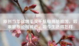 原创当年徐增平买下航母捐给祖国，后来宣布公司破产，如今生活得怎样