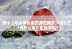 媒体｜考全媒体运营师费用多少钱？证书有什么用？值得考吗？