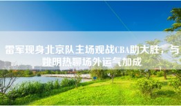 雷军现身北京队主场观战CBA助大胜，与姚明热聊场外运气加成